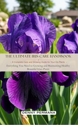 The Ultimate Iris Care Handbook: A Complete Care and Growing Guide for Your Iris Plants: Everything You Need to Growing and Maintaining Healthy Beautiful Irises Plants