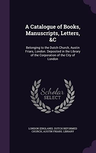 A Catalogue of Books, Manuscripts, Letters, &C: Belonging to the Dutch Church, Austin Friars, London. Deposited in the Library of the Corporation of the City of London