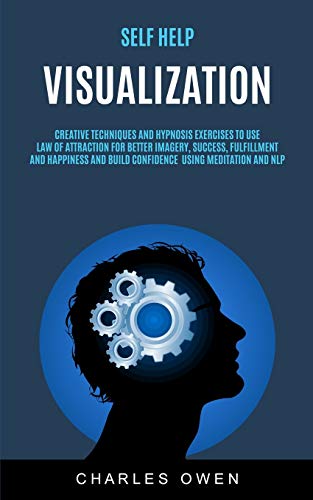 Self Help: Visualization: Creative Techniques and Hypnosis Exercises to Use Law of Attraction for Better Imagery, Success, Fulfillment, and Happiness and Build Confidence Using Meditation and NLP