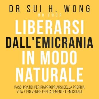 Liberarsi dall'emicrania in modo naturale: Passi pratici per riappropriarsi della propria vita e prevenire efficacemente l'emicrania - Dr Sui H. Wong MD FRCP copertina