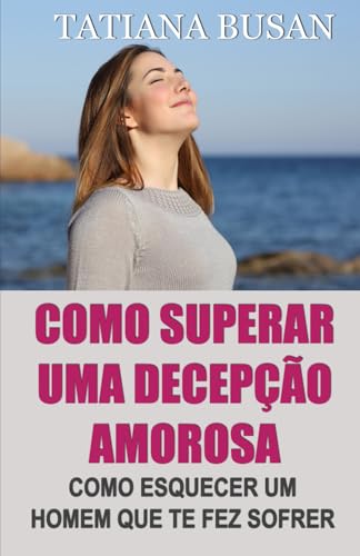 Como superar uma decepção amorosa: Como superar a dor de um amor não correspondido; Como parar de sofrer e ser feliz no amor; Como deixar ir um homem que não pode te amar (Portuguese Edition)