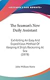  The Seaman\'s New Daily Assistant: Exhibiting an Easy and Expeditious Method of Keeping a Ship\'s Reckoning at Sea