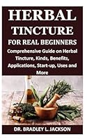 HERBAL TINCTURE FOR REAL BEGINNERS: Comprehensive Guide on Herbal Tincture, Kinds, Benefits, Applications, Start-up, Uses and More B0CR8QX4Q7 Book Cover