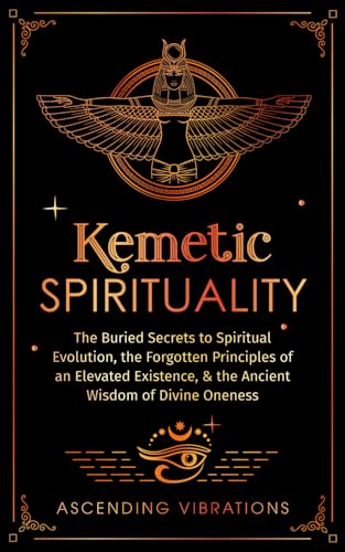 Kemetic Spirituality: The Buried Secrets to Spiritual Evolution, the Forgotten Principles of an Elevated Existence, & the Ancient Wisdom of Divine Oneness