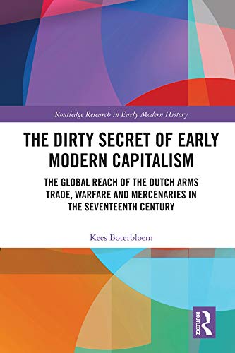 The Dirty Secret of Early Modern Capitalism: The Global Reach of the Dutch Arms Trade, Warfare and Mercenaries in the Seventeenth Century (Routledge Research in Early Modern History)