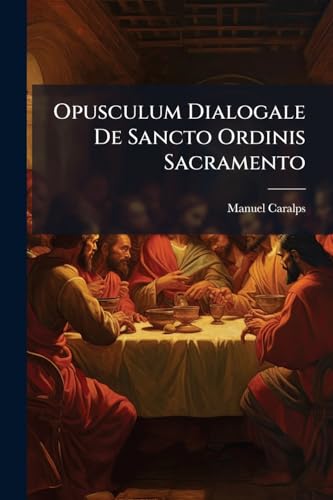 Opusculum Dialogale De Sancto Ordinis Sacramento: Cum Appendicula De Institutione Christiana, Pro Utilitate Ordinandorum Oblatum, Et Domino Nostro ... Sacramentorum Dicatum... (Latin Edition)