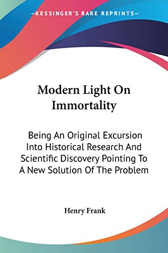 Modern Light On Immortality: Being An Original Excursion Into Historical Research And Scientific Discovery Pointing To A New Solution Of The Problem