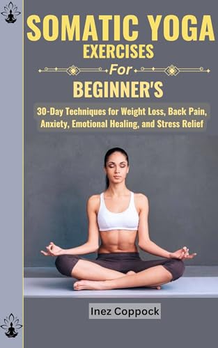 SOMATIC YOGA EXERCISES FOR BEGINNERS: 30-Day Techniques for Weight Loss, Back Pain, Anxiety, Emotional Healing, and Stress Relief