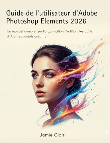 Guide de l'utilisateur d'Adobe Photoshop Elements 2026: Un manuel complet sur l'organisation, l'édition, les outils d'IA et les projets créatifs