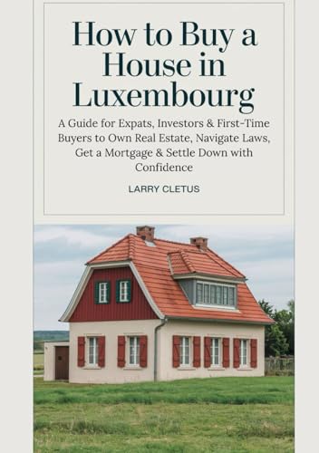 How to Buy a House in Luxembourg: A Guide for Expats, Investors & First-Time Buyers to Own Real Estate, Navigate Laws, Get a Mortgage & Settle Down with Confidence