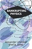 Bankrupting Physics: How Today's Top Scientists are Gambling Away Their Credibility - Alexander Unzicker, Sheilla Jones 