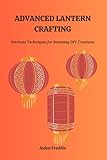 ADVANCED LANTERN CRAFTING: Intricate Techniques for Stunning DIY Creations