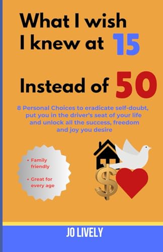What I Wish I Knew at 15 Instead of 50: 8 Personal Choices to eradicate self-doubt, put you in the driver's seat of your life and unlock all the success, freedom and joy you desire