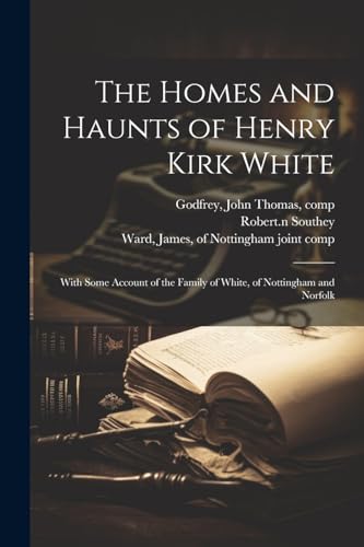 The Homes and Haunts of Henry Kirk White; With Some Account of the Family of White, of Nottingham and Norfolk