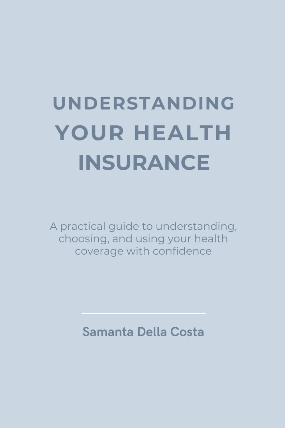 UNDERSTANDING YOUR HEALTH INSURANCE: A practical guide to understanding, choosing, and using your health coverage with confidence
