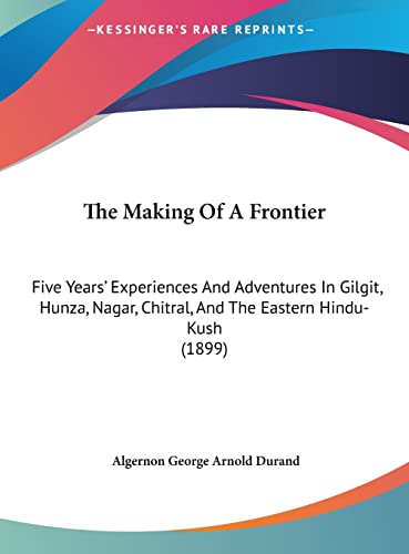 The Making Of A Frontier: Five Years' Experiences And Adventures In Gilgit, Hunza, Nagar, Chitral, And The Eastern Hindu-Kush (1899)
