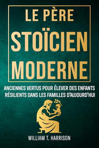 Le Père Stoïcien Moderne: Anciennes Vertus pour Élever des Enfants Résilients dans les Familles...
