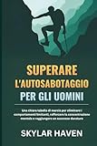 Superare l'autosabotaggio per gli uomini: Una chiara tabella di marcia per eliminare i comportamenti limitanti, rafforzare la concentrazione mentale e raggiungere un successo duraturo