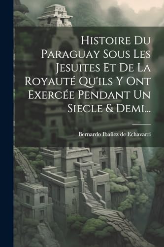 Histoire Du Paraguay Sous Les Jesuites Et De La Royauté Qu'ils Y Ont Exercée Pendant Un Siecle & Demi... (French Edition)