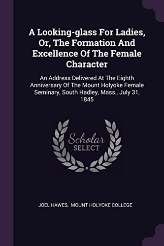A Looking-glass For Ladies, Or, The Formation And Excellence Of The Female Character: An Address Delivered At The Eighth Anniversary Of The Mount ... Seminary, South Hadley, Mass., July 31, 1845