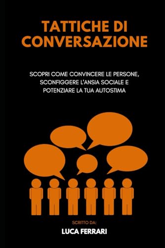 Tattiche di Conversazione: Scopri come Convincere le Persone, Sconfiggere l'Ansia Sociale e Potenziare la tua Autostim