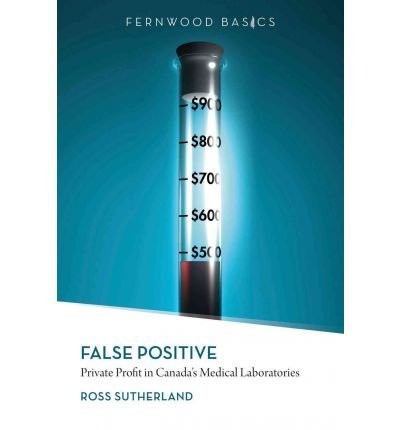 [(False Positive: Private Profit in Canada's Medical Laboratories)] [Author: Ross Sutherland] published on (January, 2012)