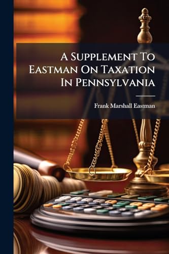 A Supplement To Eastman On Taxation In Pennsylvania: Containing All Laws Enacted And All Decisions Reported Relating To Taxation In Pennsylvania, From ... 1913: And A Table Of All The Statutes