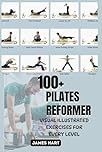 100+ PILATES REFORMER VISUAL ILLUSTRATED EXERCISES FOR EVERY LEVEL: The Ultimate Self-Training Guide to the Reformer Machine and Safe, Effective Pilates Exercises for effortless movement