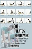 100+ PILATES REFORMER VISUAL ILLUSTRATED EXERCISES FOR EVERY LEVEL: The Ultimate Self-Training Guide to the Reformer Machine and Safe, Effective Pilates Exercises for effortless movement