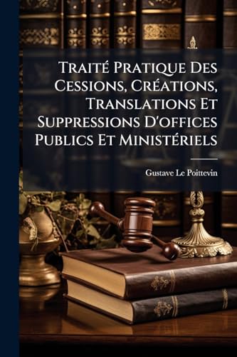 Traité Pratique Des Cessions, Créations, Translations Et Suppressions D'offices Publics Et Ministériels (French Edition)