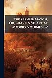 spanish king charles iv  The Spanish Match, Or, Charles Stuart at Madrid, Volumes 1-2