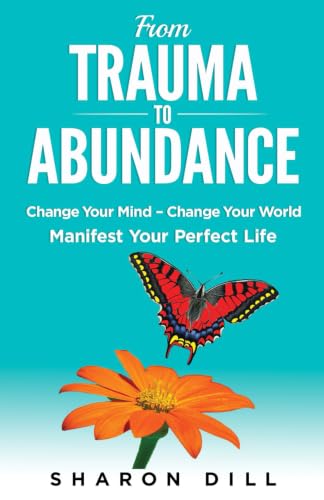 From Trauma To Abundance: Change Your Mind - Change Your World Manifest Your Perfect Life