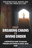 From Breaking Chains to Divine Order: A Prophetess Guide to Healing Freedom and Power in the name of Jesus Christ