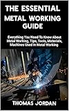  THE ESSENTIAL METAL WORKING GUIDE: Everything You Need To Know About Metal Working, Tips, Tools, Materials, Machines Used In Metal Working (English Edition)