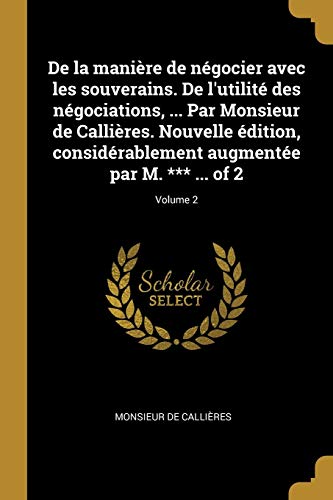 De la manière de négocier avec les souverains. De l'utilité des négociations, ... Par Monsieur de Callières. Nouvelle édition, considérablement augmentée par M. *** ... of 2; Volume 2