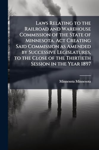 Laws Relating to the Railroad and Warehouse Commission of the State of Minnesota. Act Creating Said Commission as Amended by Successive Legislatures, ... of the Thirtieth Session in the Year 1897