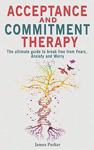 Acceptance And Commitment Therapy: The Ultimate Guide To Break Free From Fears, Anxiety And Worry