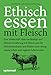 Ethisch Essen mit Fleisch: Eine Streitschrift über nachhaltige und ethische Ernährung mit Fleisch und die Missverständnisse und Risiken einer streng vegetarischen und veganen Lebensweise