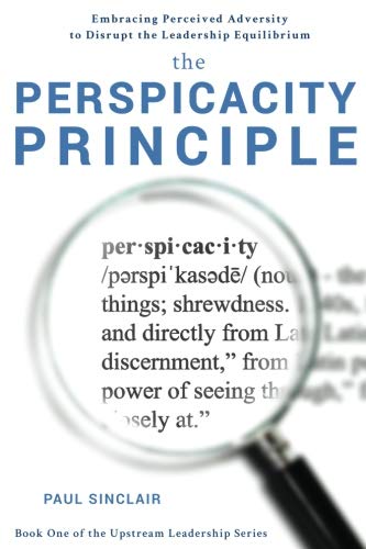 The Perspicacity Principle: Embracing Perceived Adversity to Disrupt the Leadership Equilibrium: Volume 1 (The Upstream Leadership Series)