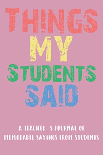 Things My Students Said A Teacher’s journal: A Notebook for teachers to record the crazy, funny, witty and silly remarks their students