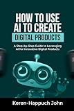 HOW TO USE AI TO CREATE DIGITAL PRODUCTS: A Step-by-Step Guide to Leveraging AI for Innovative Digital Products