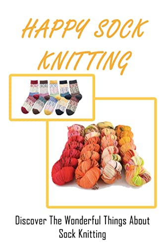 Happy Sock Knitting: Discover The Wonderful Things About Sock Knitting
