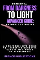 Dementia: From Darkness To Light, Advanced Guide, Beyond the Basics: A Comprehensive Guide To Mastering Dementia Care With A Focus On Alzheimer's B0D6G26Z74 Book Cover