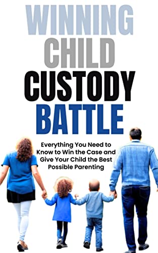 Winning Child Custody Battle: Everything You Need to Know to Win the Case and Give Your Child the Best Possible Parenting