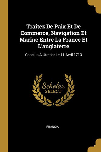 Traitez De Paix Et De Commerce, Navigation Et Marine Entre La France Et L'anglaterre: Conclus À Utrecht Le 11 Avril 1713 (French Edition)