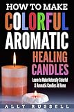How to Make Colorful Aromatic Healing Candles: Learn to Make Naturally Colorful & Aromatic Candles At Home