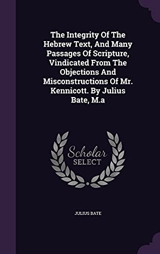 The Integrity Of The Hebrew Text, And Many Passages Of Scripture, Vindicated From The Objections And Misconstructions Of Mr. Kennicott. By Julius Bate, M.a