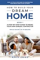How To Build Your Dream Home: A Step-By-Step Guide to Being Your Own General Contractor, While Saving Up To $50,000, Book 1 Of The 10 Step Guide to Constructing Your Dream Home In Just 26 Weeks B0B4G37G14 Book Cover