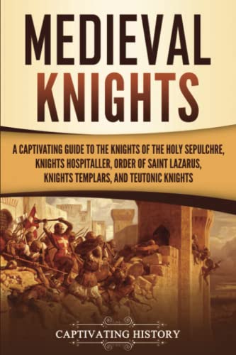 Medieval Knights: A Captivating Guide To The Knights Of The Holy Sepulchre, Knights Hospitaller, Order Of Saint Lazarus, Knights Templar, And Teutonic