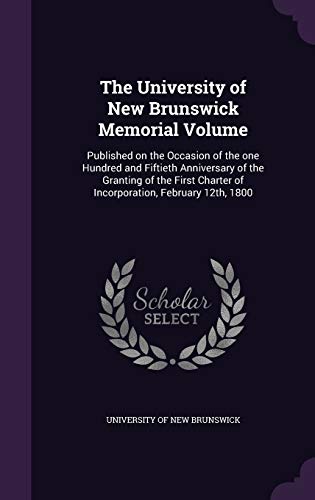 The University of New Brunswick Memorial Volume: Published on the Occasion of the one Hundred and Fiftieth Anniversary of the Granting of the First Charter of Incorporation, February 12th, 1800